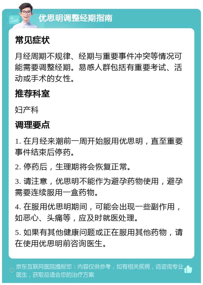 优思明调整经期指南 常见症状 月经周期不规律、经期与重要事件冲突等情况可能需要调整经期。易感人群包括有重要考试、活动或手术的女性。 推荐科室 妇产科 调理要点 1. 在月经来潮前一周开始服用优思明，直至重要事件结束后停药。 2. 停药后，生理期将会恢复正常。 3. 请注意，优思明不能作为避孕药物使用，避孕需要连续服用一盒药物。 4. 在服用优思明期间，可能会出现一些副作用，如恶心、头痛等，应及时就医处理。 5. 如果有其他健康问题或正在服用其他药物，请在使用优思明前咨询医生。