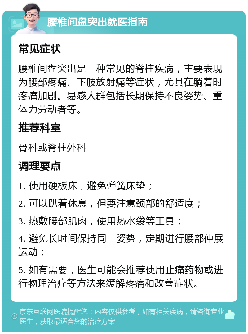 腰椎间盘突出就医指南 常见症状 腰椎间盘突出是一种常见的脊柱疾病，主要表现为腰部疼痛、下肢放射痛等症状，尤其在躺着时疼痛加剧。易感人群包括长期保持不良姿势、重体力劳动者等。 推荐科室 骨科或脊柱外科 调理要点 1. 使用硬板床，避免弹簧床垫； 2. 可以趴着休息，但要注意颈部的舒适度； 3. 热敷腰部肌肉，使用热水袋等工具； 4. 避免长时间保持同一姿势，定期进行腰部伸展运动； 5. 如有需要，医生可能会推荐使用止痛药物或进行物理治疗等方法来缓解疼痛和改善症状。