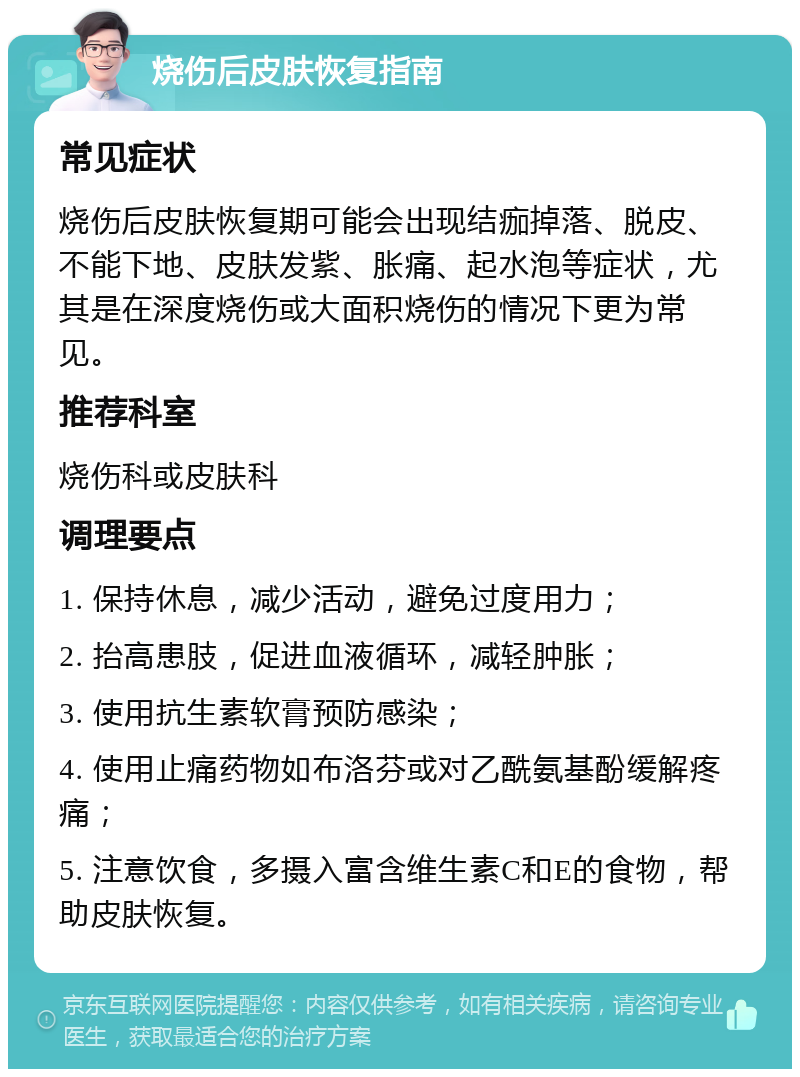 烧伤后皮肤恢复指南 常见症状 烧伤后皮肤恢复期可能会出现结痂掉落、脱皮、不能下地、皮肤发紫、胀痛、起水泡等症状，尤其是在深度烧伤或大面积烧伤的情况下更为常见。 推荐科室 烧伤科或皮肤科 调理要点 1. 保持休息，减少活动，避免过度用力； 2. 抬高患肢，促进血液循环，减轻肿胀； 3. 使用抗生素软膏预防感染； 4. 使用止痛药物如布洛芬或对乙酰氨基酚缓解疼痛； 5. 注意饮食，多摄入富含维生素C和E的食物，帮助皮肤恢复。