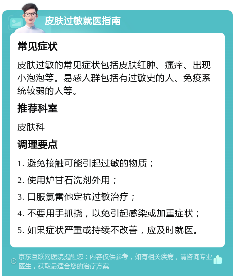 皮肤过敏就医指南 常见症状 皮肤过敏的常见症状包括皮肤红肿、瘙痒、出现小泡泡等。易感人群包括有过敏史的人、免疫系统较弱的人等。 推荐科室 皮肤科 调理要点 1. 避免接触可能引起过敏的物质； 2. 使用炉甘石洗剂外用； 3. 口服氯雷他定抗过敏治疗； 4. 不要用手抓挠，以免引起感染或加重症状； 5. 如果症状严重或持续不改善，应及时就医。