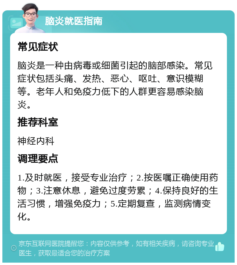 脑炎就医指南 常见症状 脑炎是一种由病毒或细菌引起的脑部感染。常见症状包括头痛、发热、恶心、呕吐、意识模糊等。老年人和免疫力低下的人群更容易感染脑炎。 推荐科室 神经内科 调理要点 1.及时就医，接受专业治疗；2.按医嘱正确使用药物；3.注意休息，避免过度劳累；4.保持良好的生活习惯，增强免疫力；5.定期复查，监测病情变化。