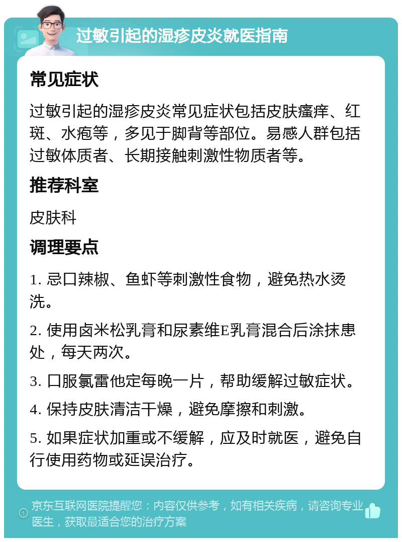 过敏引起的湿疹皮炎就医指南 常见症状 过敏引起的湿疹皮炎常见症状包括皮肤瘙痒、红斑、水疱等，多见于脚背等部位。易感人群包括过敏体质者、长期接触刺激性物质者等。 推荐科室 皮肤科 调理要点 1. 忌口辣椒、鱼虾等刺激性食物，避免热水烫洗。 2. 使用卤米松乳膏和尿素维E乳膏混合后涂抹患处，每天两次。 3. 口服氯雷他定每晚一片，帮助缓解过敏症状。 4. 保持皮肤清洁干燥，避免摩擦和刺激。 5. 如果症状加重或不缓解，应及时就医，避免自行使用药物或延误治疗。