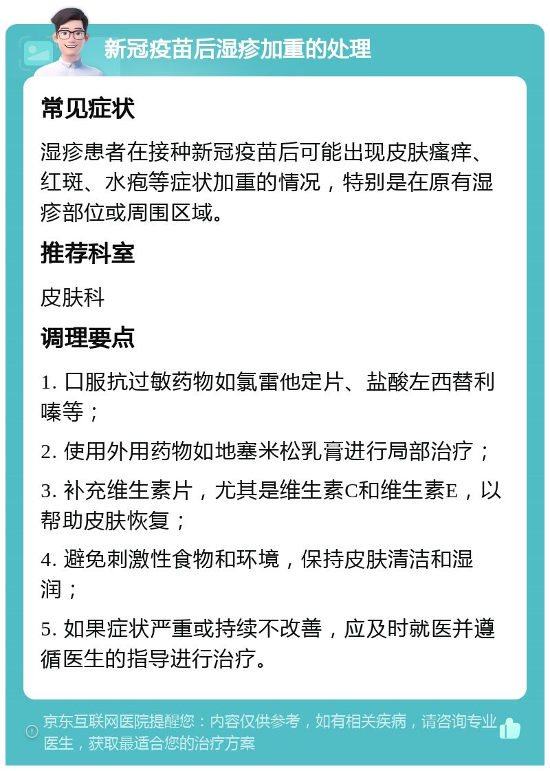 新冠疫苗后湿疹加重的处理 常见症状 湿疹患者在接种新冠疫苗后可能出现皮肤瘙痒、红斑、水疱等症状加重的情况，特别是在原有湿疹部位或周围区域。 推荐科室 皮肤科 调理要点 1. 口服抗过敏药物如氯雷他定片、盐酸左西替利嗪等； 2. 使用外用药物如地塞米松乳膏进行局部治疗； 3. 补充维生素片，尤其是维生素C和维生素E，以帮助皮肤恢复； 4. 避免刺激性食物和环境，保持皮肤清洁和湿润； 5. 如果症状严重或持续不改善，应及时就医并遵循医生的指导进行治疗。