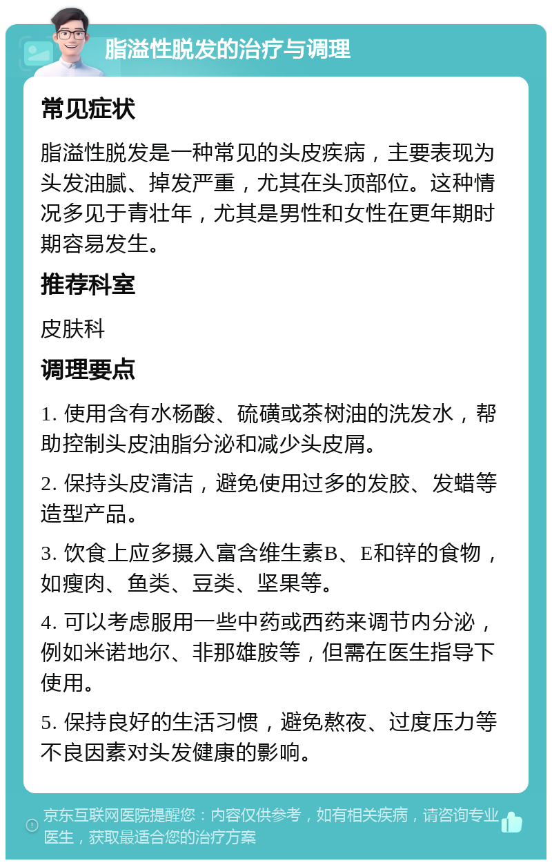 脂溢性脱发的治疗与调理 常见症状 脂溢性脱发是一种常见的头皮疾病，主要表现为头发油腻、掉发严重，尤其在头顶部位。这种情况多见于青壮年，尤其是男性和女性在更年期时期容易发生。 推荐科室 皮肤科 调理要点 1. 使用含有水杨酸、硫磺或茶树油的洗发水，帮助控制头皮油脂分泌和减少头皮屑。 2. 保持头皮清洁，避免使用过多的发胶、发蜡等造型产品。 3. 饮食上应多摄入富含维生素B、E和锌的食物，如瘦肉、鱼类、豆类、坚果等。 4. 可以考虑服用一些中药或西药来调节内分泌，例如米诺地尔、非那雄胺等，但需在医生指导下使用。 5. 保持良好的生活习惯，避免熬夜、过度压力等不良因素对头发健康的影响。