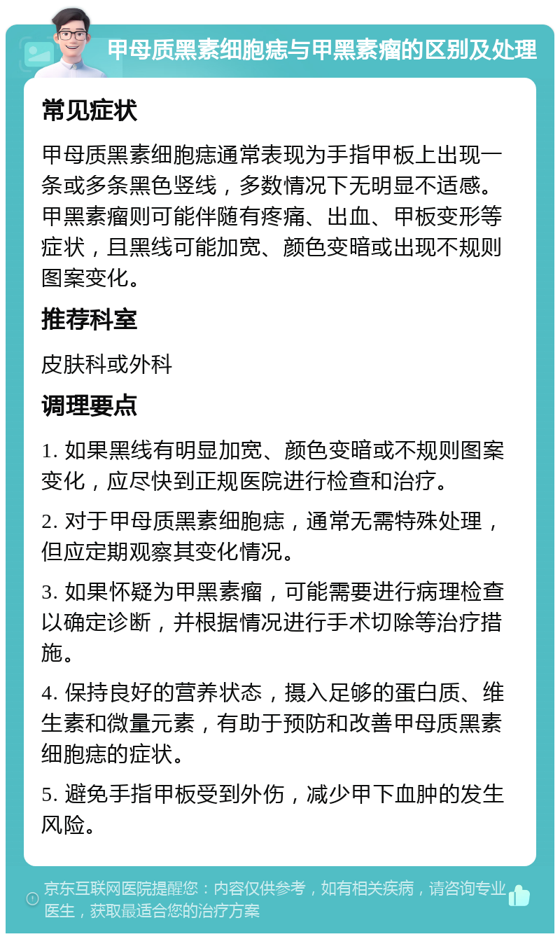 甲母质黑素细胞痣与甲黑素瘤的区别及处理 常见症状 甲母质黑素细胞痣通常表现为手指甲板上出现一条或多条黑色竖线，多数情况下无明显不适感。甲黑素瘤则可能伴随有疼痛、出血、甲板变形等症状，且黑线可能加宽、颜色变暗或出现不规则图案变化。 推荐科室 皮肤科或外科 调理要点 1. 如果黑线有明显加宽、颜色变暗或不规则图案变化，应尽快到正规医院进行检查和治疗。 2. 对于甲母质黑素细胞痣，通常无需特殊处理，但应定期观察其变化情况。 3. 如果怀疑为甲黑素瘤，可能需要进行病理检查以确定诊断，并根据情况进行手术切除等治疗措施。 4. 保持良好的营养状态，摄入足够的蛋白质、维生素和微量元素，有助于预防和改善甲母质黑素细胞痣的症状。 5. 避免手指甲板受到外伤，减少甲下血肿的发生风险。