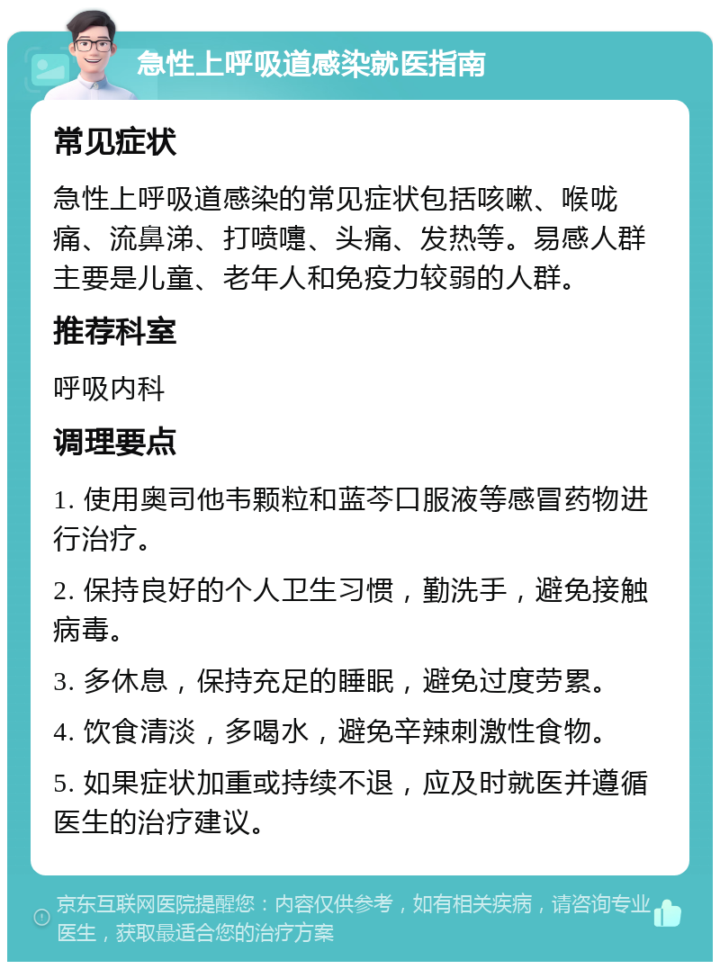 急性上呼吸道感染就医指南 常见症状 急性上呼吸道感染的常见症状包括咳嗽、喉咙痛、流鼻涕、打喷嚏、头痛、发热等。易感人群主要是儿童、老年人和免疫力较弱的人群。 推荐科室 呼吸内科 调理要点 1. 使用奥司他韦颗粒和蓝芩口服液等感冒药物进行治疗。 2. 保持良好的个人卫生习惯，勤洗手，避免接触病毒。 3. 多休息，保持充足的睡眠，避免过度劳累。 4. 饮食清淡，多喝水，避免辛辣刺激性食物。 5. 如果症状加重或持续不退，应及时就医并遵循医生的治疗建议。