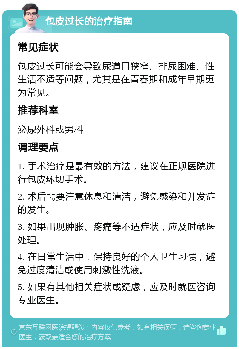 包皮过长的治疗指南 常见症状 包皮过长可能会导致尿道口狭窄、排尿困难、性生活不适等问题，尤其是在青春期和成年早期更为常见。 推荐科室 泌尿外科或男科 调理要点 1. 手术治疗是最有效的方法，建议在正规医院进行包皮环切手术。 2. 术后需要注意休息和清洁，避免感染和并发症的发生。 3. 如果出现肿胀、疼痛等不适症状，应及时就医处理。 4. 在日常生活中，保持良好的个人卫生习惯，避免过度清洁或使用刺激性洗液。 5. 如果有其他相关症状或疑虑，应及时就医咨询专业医生。