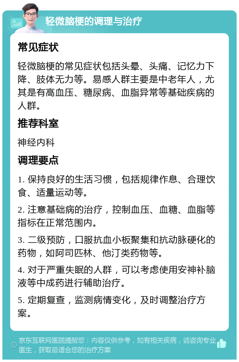 轻微脑梗的调理与治疗 常见症状 轻微脑梗的常见症状包括头晕、头痛、记忆力下降、肢体无力等。易感人群主要是中老年人，尤其是有高血压、糖尿病、血脂异常等基础疾病的人群。 推荐科室 神经内科 调理要点 1. 保持良好的生活习惯，包括规律作息、合理饮食、适量运动等。 2. 注意基础病的治疗，控制血压、血糖、血脂等指标在正常范围内。 3. 二级预防，口服抗血小板聚集和抗动脉硬化的药物，如阿司匹林、他汀类药物等。 4. 对于严重失眠的人群，可以考虑使用安神补脑液等中成药进行辅助治疗。 5. 定期复查，监测病情变化，及时调整治疗方案。