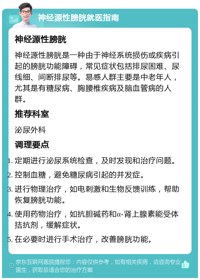 神经源性膀胱就医指南 神经源性膀胱 神经源性膀胱是一种由于神经系统损伤或疾病引起的膀胱功能障碍，常见症状包括排尿困难、尿线细、间断排尿等。易感人群主要是中老年人，尤其是有糖尿病、胸腰椎疾病及脑血管病的人群。 推荐科室 泌尿外科 调理要点 定期进行泌尿系统检查，及时发现和治疗问题。 控制血糖，避免糖尿病引起的并发症。 进行物理治疗，如电刺激和生物反馈训练，帮助恢复膀胱功能。 使用药物治疗，如抗胆碱药和α-肾上腺素能受体拮抗剂，缓解症状。 在必要时进行手术治疗，改善膀胱功能。