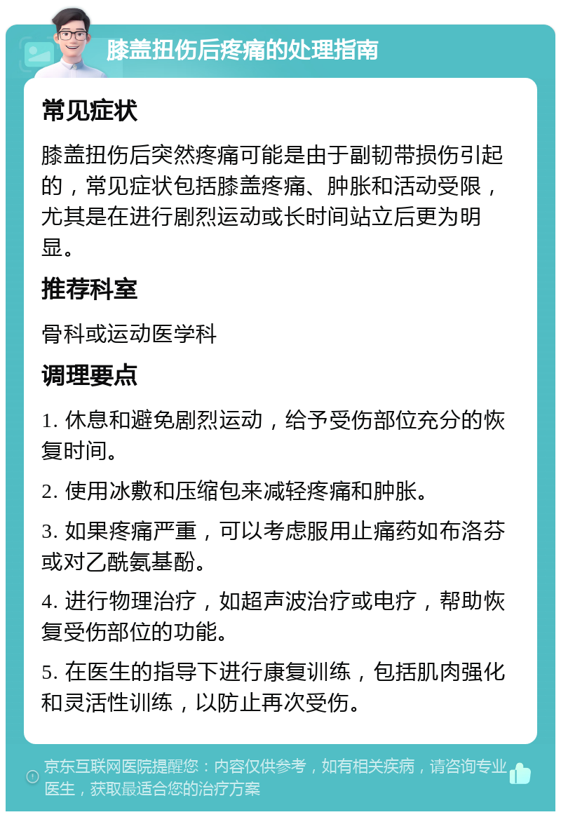 膝盖扭伤后疼痛的处理指南 常见症状 膝盖扭伤后突然疼痛可能是由于副韧带损伤引起的，常见症状包括膝盖疼痛、肿胀和活动受限，尤其是在进行剧烈运动或长时间站立后更为明显。 推荐科室 骨科或运动医学科 调理要点 1. 休息和避免剧烈运动，给予受伤部位充分的恢复时间。 2. 使用冰敷和压缩包来减轻疼痛和肿胀。 3. 如果疼痛严重，可以考虑服用止痛药如布洛芬或对乙酰氨基酚。 4. 进行物理治疗，如超声波治疗或电疗，帮助恢复受伤部位的功能。 5. 在医生的指导下进行康复训练，包括肌肉强化和灵活性训练，以防止再次受伤。