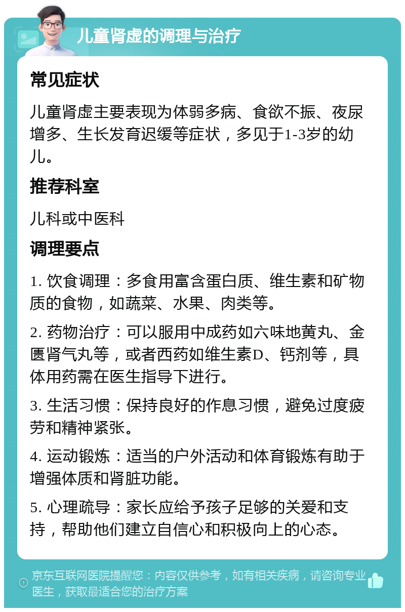 儿童肾虚的调理与治疗 常见症状 儿童肾虚主要表现为体弱多病、食欲不振、夜尿增多、生长发育迟缓等症状，多见于1-3岁的幼儿。 推荐科室 儿科或中医科 调理要点 1. 饮食调理：多食用富含蛋白质、维生素和矿物质的食物，如蔬菜、水果、肉类等。 2. 药物治疗：可以服用中成药如六味地黄丸、金匮肾气丸等，或者西药如维生素D、钙剂等，具体用药需在医生指导下进行。 3. 生活习惯：保持良好的作息习惯，避免过度疲劳和精神紧张。 4. 运动锻炼：适当的户外活动和体育锻炼有助于增强体质和肾脏功能。 5. 心理疏导：家长应给予孩子足够的关爱和支持，帮助他们建立自信心和积极向上的心态。