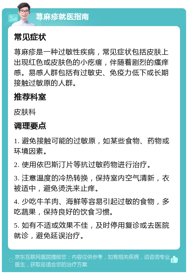 荨麻疹就医指南 常见症状 荨麻疹是一种过敏性疾病，常见症状包括皮肤上出现红色或皮肤色的小疙瘩，伴随着剧烈的瘙痒感。易感人群包括有过敏史、免疫力低下或长期接触过敏原的人群。 推荐科室 皮肤科 调理要点 1. 避免接触可能的过敏原，如某些食物、药物或环境因素。 2. 使用依巴斯汀片等抗过敏药物进行治疗。 3. 注意温度的冷热转换，保持室内空气清新，衣被适中，避免烫洗来止痒。 4. 少吃牛羊肉、海鲜等容易引起过敏的食物，多吃蔬果，保持良好的饮食习惯。 5. 如有不适或效果不佳，及时停用复诊或去医院就诊，避免延误治疗。