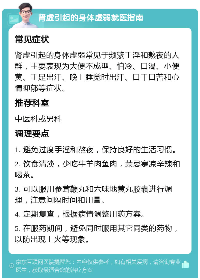 肾虚引起的身体虚弱就医指南 常见症状 肾虚引起的身体虚弱常见于频繁手淫和熬夜的人群，主要表现为大便不成型、怕冷、口渴、小便黄、手足出汗、晚上睡觉时出汗、口干口苦和心情抑郁等症状。 推荐科室 中医科或男科 调理要点 1. 避免过度手淫和熬夜，保持良好的生活习惯。 2. 饮食清淡，少吃牛羊肉鱼肉，禁忌寒凉辛辣和喝茶。 3. 可以服用参茸鞭丸和六味地黄丸胶囊进行调理，注意间隔时间和用量。 4. 定期复查，根据病情调整用药方案。 5. 在服药期间，避免同时服用其它同类的药物，以防出现上火等现象。