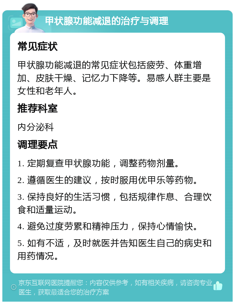 甲状腺功能减退的治疗与调理 常见症状 甲状腺功能减退的常见症状包括疲劳、体重增加、皮肤干燥、记忆力下降等。易感人群主要是女性和老年人。 推荐科室 内分泌科 调理要点 1. 定期复查甲状腺功能，调整药物剂量。 2. 遵循医生的建议，按时服用优甲乐等药物。 3. 保持良好的生活习惯，包括规律作息、合理饮食和适量运动。 4. 避免过度劳累和精神压力，保持心情愉快。 5. 如有不适，及时就医并告知医生自己的病史和用药情况。