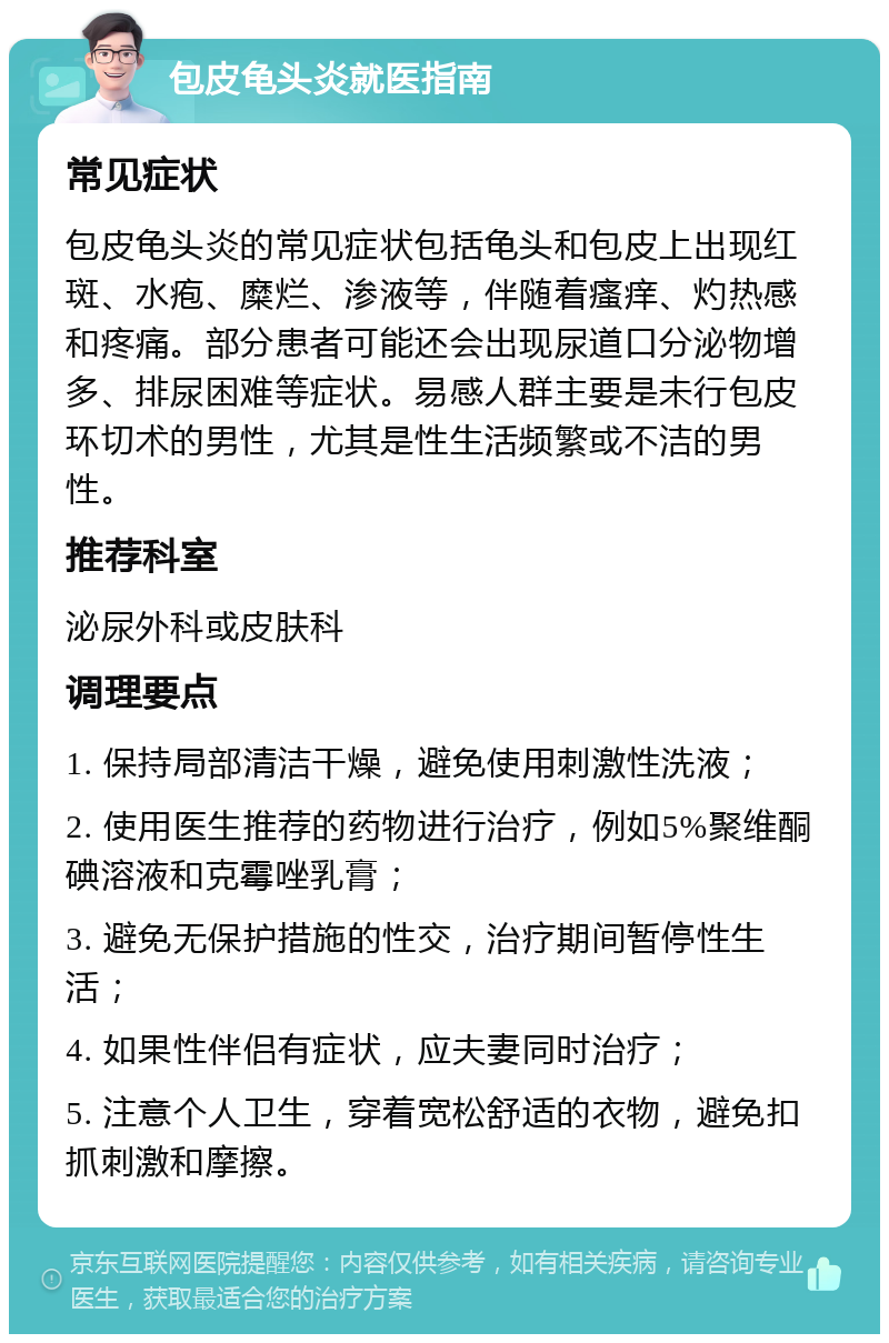 包皮龟头炎就医指南 常见症状 包皮龟头炎的常见症状包括龟头和包皮上出现红斑、水疱、糜烂、渗液等，伴随着瘙痒、灼热感和疼痛。部分患者可能还会出现尿道口分泌物增多、排尿困难等症状。易感人群主要是未行包皮环切术的男性，尤其是性生活频繁或不洁的男性。 推荐科室 泌尿外科或皮肤科 调理要点 1. 保持局部清洁干燥，避免使用刺激性洗液； 2. 使用医生推荐的药物进行治疗，例如5%聚维酮碘溶液和克霉唑乳膏； 3. 避免无保护措施的性交，治疗期间暂停性生活； 4. 如果性伴侣有症状，应夫妻同时治疗； 5. 注意个人卫生，穿着宽松舒适的衣物，避免扣抓刺激和摩擦。