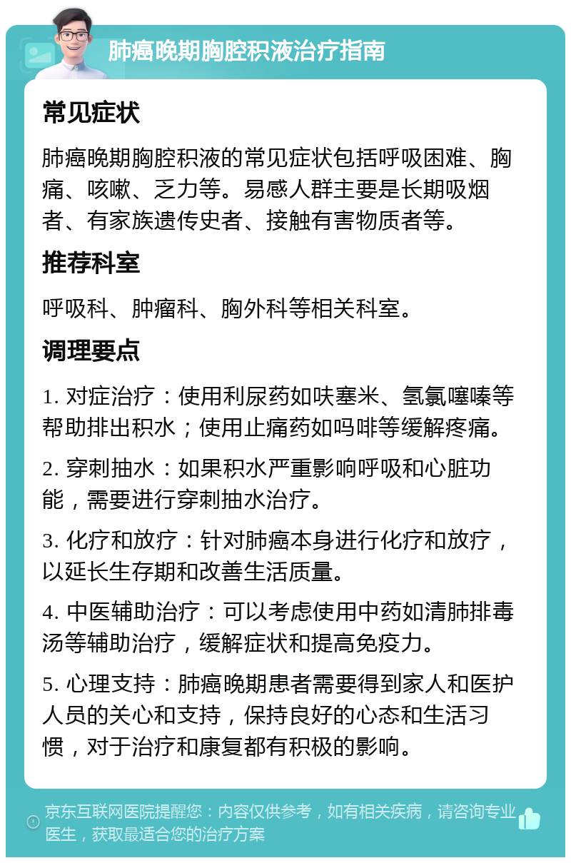 肺癌晚期胸腔积液治疗指南 常见症状 肺癌晚期胸腔积液的常见症状包括呼吸困难、胸痛、咳嗽、乏力等。易感人群主要是长期吸烟者、有家族遗传史者、接触有害物质者等。 推荐科室 呼吸科、肿瘤科、胸外科等相关科室。 调理要点 1. 对症治疗：使用利尿药如呋塞米、氢氯噻嗪等帮助排出积水；使用止痛药如吗啡等缓解疼痛。 2. 穿刺抽水：如果积水严重影响呼吸和心脏功能，需要进行穿刺抽水治疗。 3. 化疗和放疗：针对肺癌本身进行化疗和放疗，以延长生存期和改善生活质量。 4. 中医辅助治疗：可以考虑使用中药如清肺排毒汤等辅助治疗，缓解症状和提高免疫力。 5. 心理支持：肺癌晚期患者需要得到家人和医护人员的关心和支持，保持良好的心态和生活习惯，对于治疗和康复都有积极的影响。