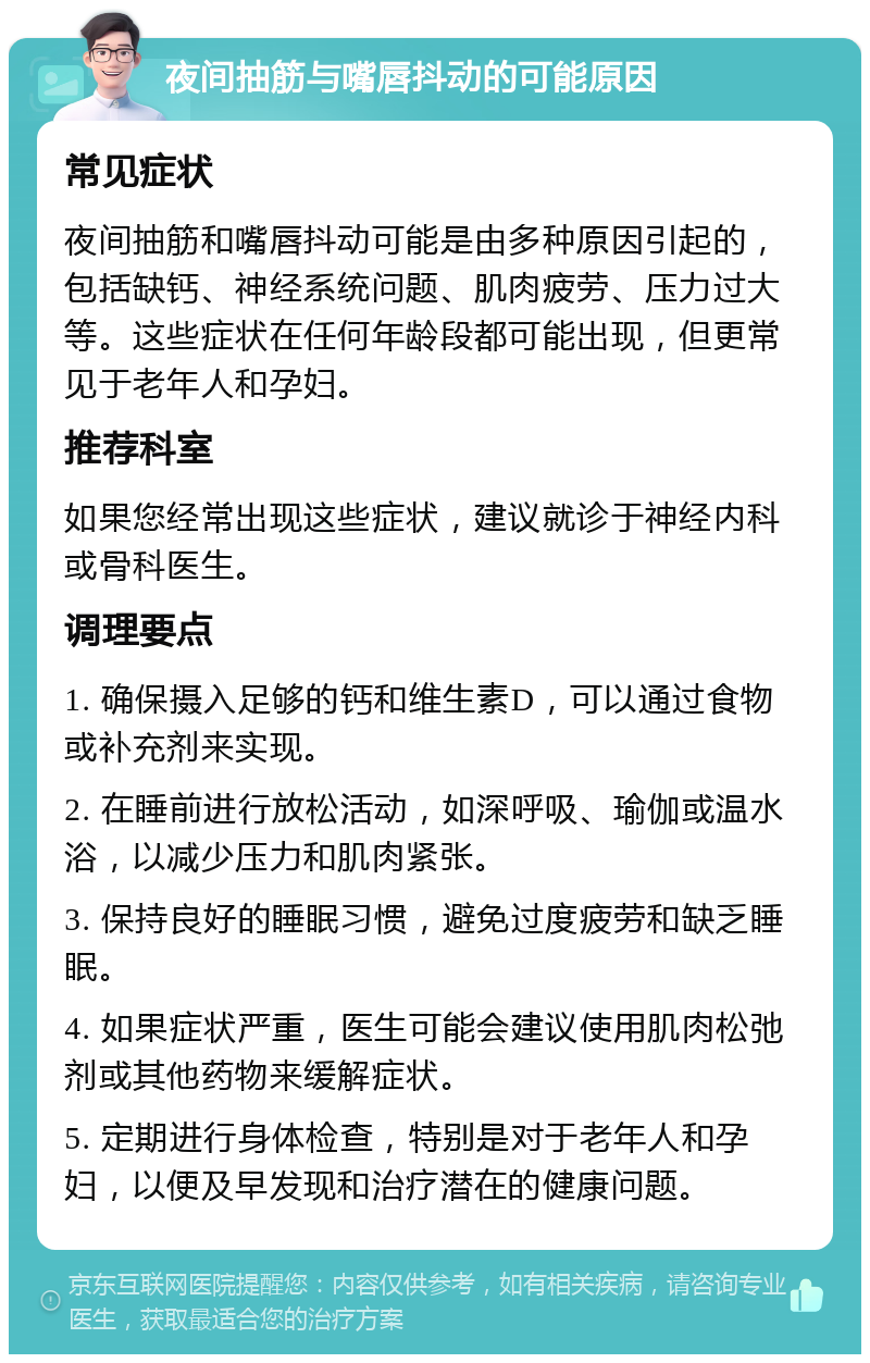 夜间抽筋与嘴唇抖动的可能原因 常见症状 夜间抽筋和嘴唇抖动可能是由多种原因引起的，包括缺钙、神经系统问题、肌肉疲劳、压力过大等。这些症状在任何年龄段都可能出现，但更常见于老年人和孕妇。 推荐科室 如果您经常出现这些症状，建议就诊于神经内科或骨科医生。 调理要点 1. 确保摄入足够的钙和维生素D，可以通过食物或补充剂来实现。 2. 在睡前进行放松活动，如深呼吸、瑜伽或温水浴，以减少压力和肌肉紧张。 3. 保持良好的睡眠习惯，避免过度疲劳和缺乏睡眠。 4. 如果症状严重，医生可能会建议使用肌肉松弛剂或其他药物来缓解症状。 5. 定期进行身体检查，特别是对于老年人和孕妇，以便及早发现和治疗潜在的健康问题。