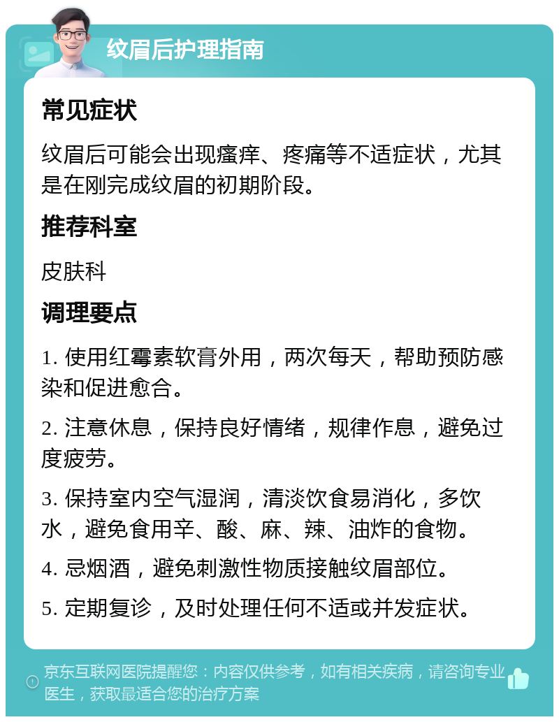 纹眉后护理指南 常见症状 纹眉后可能会出现瘙痒、疼痛等不适症状，尤其是在刚完成纹眉的初期阶段。 推荐科室 皮肤科 调理要点 1. 使用红霉素软膏外用，两次每天，帮助预防感染和促进愈合。 2. 注意休息，保持良好情绪，规律作息，避免过度疲劳。 3. 保持室内空气湿润，清淡饮食易消化，多饮水，避免食用辛、酸、麻、辣、油炸的食物。 4. 忌烟酒，避免刺激性物质接触纹眉部位。 5. 定期复诊，及时处理任何不适或并发症状。