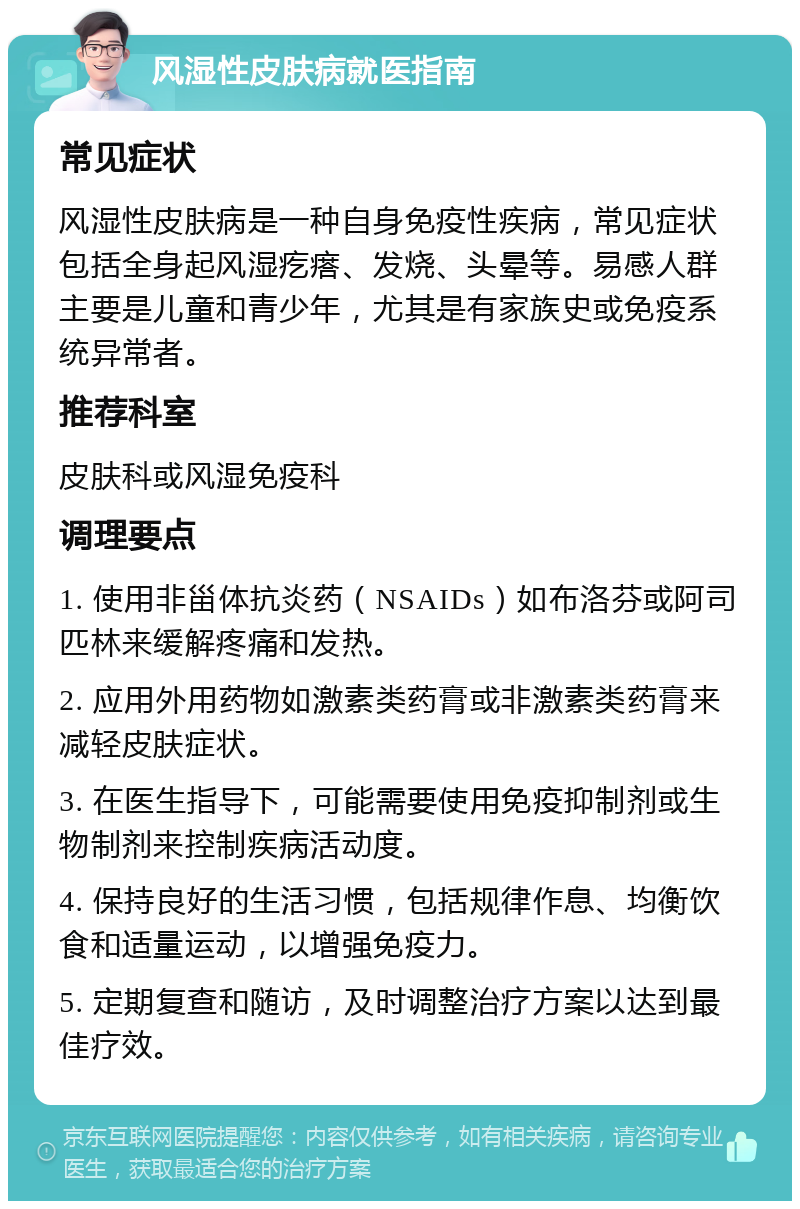 风湿性皮肤病就医指南 常见症状 风湿性皮肤病是一种自身免疫性疾病，常见症状包括全身起风湿疙瘩、发烧、头晕等。易感人群主要是儿童和青少年，尤其是有家族史或免疫系统异常者。 推荐科室 皮肤科或风湿免疫科 调理要点 1. 使用非甾体抗炎药（NSAIDs）如布洛芬或阿司匹林来缓解疼痛和发热。 2. 应用外用药物如激素类药膏或非激素类药膏来减轻皮肤症状。 3. 在医生指导下，可能需要使用免疫抑制剂或生物制剂来控制疾病活动度。 4. 保持良好的生活习惯，包括规律作息、均衡饮食和适量运动，以增强免疫力。 5. 定期复查和随访，及时调整治疗方案以达到最佳疗效。