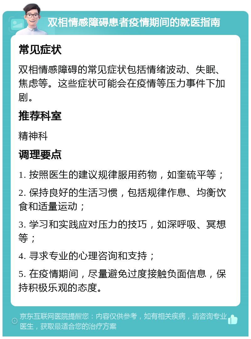 双相情感障碍患者疫情期间的就医指南 常见症状 双相情感障碍的常见症状包括情绪波动、失眠、焦虑等。这些症状可能会在疫情等压力事件下加剧。 推荐科室 精神科 调理要点 1. 按照医生的建议规律服用药物，如奎硫平等； 2. 保持良好的生活习惯，包括规律作息、均衡饮食和适量运动； 3. 学习和实践应对压力的技巧，如深呼吸、冥想等； 4. 寻求专业的心理咨询和支持； 5. 在疫情期间，尽量避免过度接触负面信息，保持积极乐观的态度。