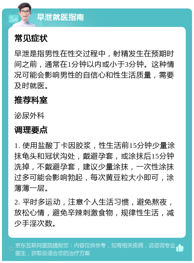 早泄就医指南 常见症状 早泄是指男性在性交过程中，射精发生在预期时间之前，通常在1分钟以内或小于3分钟。这种情况可能会影响男性的自信心和性生活质量，需要及时就医。 推荐科室 泌尿外科 调理要点 1. 使用盐酸丁卡因胶浆，性生活前15分钟少量涂抹龟头和冠状沟处，戴避孕套，或涂抹后15分钟洗掉，不戴避孕套，建议少量涂抹，一次性涂抹过多可能会影响勃起，每次黄豆粒大小即可，涂薄薄一层。 2. 平时多运动，注意个人生活习惯，避免熬夜，放松心情，避免辛辣刺激食物，规律性生活，减少手淫次数。