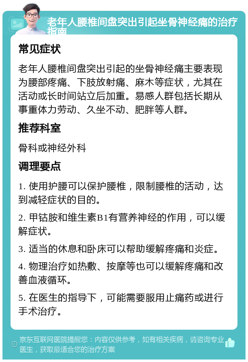 老年人腰椎间盘突出引起坐骨神经痛的治疗指南 常见症状 老年人腰椎间盘突出引起的坐骨神经痛主要表现为腰部疼痛、下肢放射痛、麻木等症状，尤其在活动或长时间站立后加重。易感人群包括长期从事重体力劳动、久坐不动、肥胖等人群。 推荐科室 骨科或神经外科 调理要点 1. 使用护腰可以保护腰椎，限制腰椎的活动，达到减轻症状的目的。 2. 甲钴胺和维生素B1有营养神经的作用，可以缓解症状。 3. 适当的休息和卧床可以帮助缓解疼痛和炎症。 4. 物理治疗如热敷、按摩等也可以缓解疼痛和改善血液循环。 5. 在医生的指导下，可能需要服用止痛药或进行手术治疗。