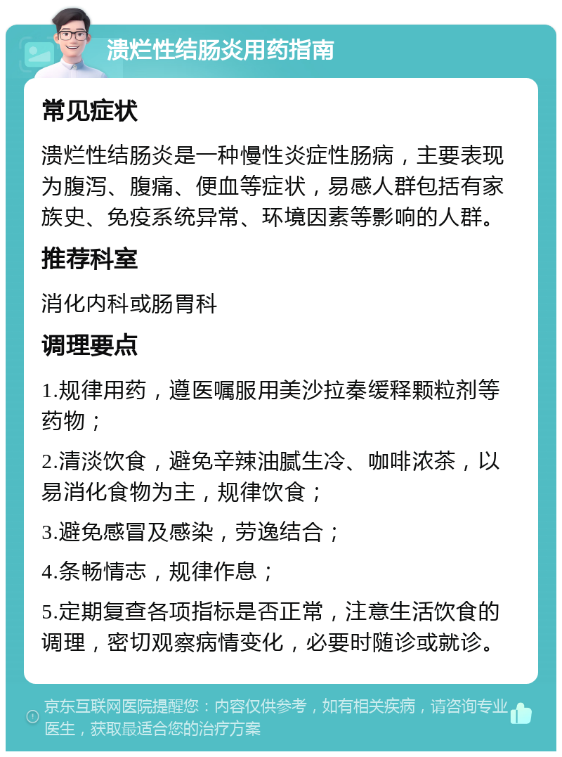 溃烂性结肠炎用药指南 常见症状 溃烂性结肠炎是一种慢性炎症性肠病，主要表现为腹泻、腹痛、便血等症状，易感人群包括有家族史、免疫系统异常、环境因素等影响的人群。 推荐科室 消化内科或肠胃科 调理要点 1.规律用药，遵医嘱服用美沙拉秦缓释颗粒剂等药物； 2.清淡饮食，避免辛辣油腻生冷、咖啡浓茶，以易消化食物为主，规律饮食； 3.避免感冒及感染，劳逸结合； 4.条畅情志，规律作息； 5.定期复查各项指标是否正常，注意生活饮食的调理，密切观察病情变化，必要时随诊或就诊。