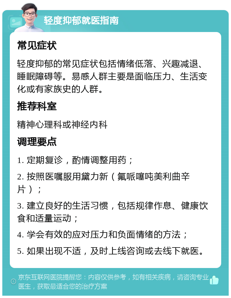 轻度抑郁就医指南 常见症状 轻度抑郁的常见症状包括情绪低落、兴趣减退、睡眠障碍等。易感人群主要是面临压力、生活变化或有家族史的人群。 推荐科室 精神心理科或神经内科 调理要点 1. 定期复诊，酌情调整用药； 2. 按照医嘱服用黛力新（氟哌噻吨美利曲辛片）； 3. 建立良好的生活习惯，包括规律作息、健康饮食和适量运动； 4. 学会有效的应对压力和负面情绪的方法； 5. 如果出现不适，及时上线咨询或去线下就医。