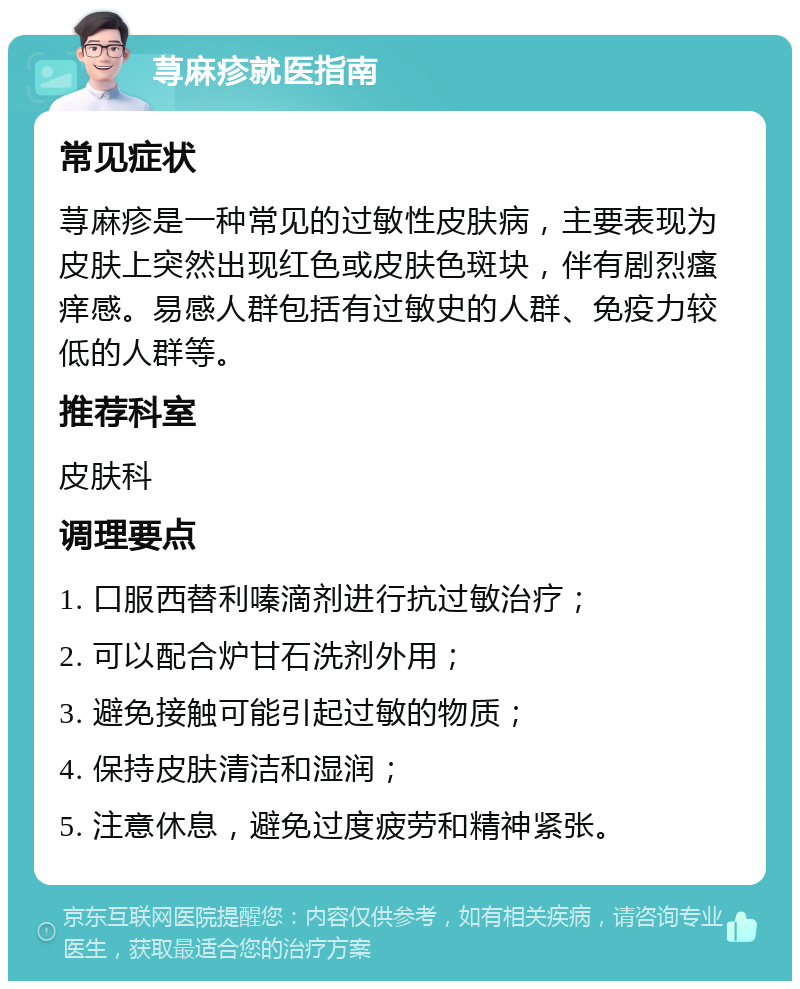 荨麻疹就医指南 常见症状 荨麻疹是一种常见的过敏性皮肤病，主要表现为皮肤上突然出现红色或皮肤色斑块，伴有剧烈瘙痒感。易感人群包括有过敏史的人群、免疫力较低的人群等。 推荐科室 皮肤科 调理要点 1. 口服西替利嗪滴剂进行抗过敏治疗； 2. 可以配合炉甘石洗剂外用； 3. 避免接触可能引起过敏的物质； 4. 保持皮肤清洁和湿润； 5. 注意休息，避免过度疲劳和精神紧张。