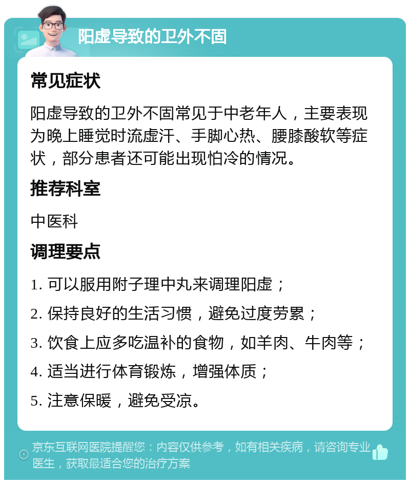 阳虚导致的卫外不固 常见症状 阳虚导致的卫外不固常见于中老年人，主要表现为晚上睡觉时流虚汗、手脚心热、腰膝酸软等症状，部分患者还可能出现怕冷的情况。 推荐科室 中医科 调理要点 1. 可以服用附子理中丸来调理阳虚； 2. 保持良好的生活习惯，避免过度劳累； 3. 饮食上应多吃温补的食物，如羊肉、牛肉等； 4. 适当进行体育锻炼，增强体质； 5. 注意保暖，避免受凉。