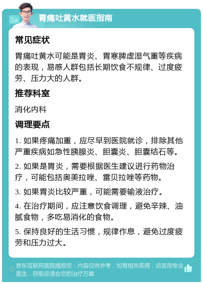 胃痛吐黄水就医指南 常见症状 胃痛吐黄水可能是胃炎、胃寒脾虚湿气重等疾病的表现，易感人群包括长期饮食不规律、过度疲劳、压力大的人群。 推荐科室 消化内科 调理要点 1. 如果疼痛加重，应尽早到医院就诊，排除其他严重疾病如急性胰腺炎、胆囊炎、胆囊结石等。 2. 如果是胃炎，需要根据医生建议进行药物治疗，可能包括奥美拉唑、雷贝拉唑等药物。 3. 如果胃炎比较严重，可能需要输液治疗。 4. 在治疗期间，应注意饮食调理，避免辛辣、油腻食物，多吃易消化的食物。 5. 保持良好的生活习惯，规律作息，避免过度疲劳和压力过大。