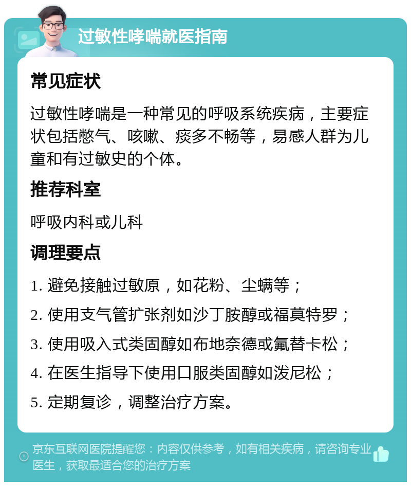 过敏性哮喘就医指南 常见症状 过敏性哮喘是一种常见的呼吸系统疾病，主要症状包括憋气、咳嗽、痰多不畅等，易感人群为儿童和有过敏史的个体。 推荐科室 呼吸内科或儿科 调理要点 1. 避免接触过敏原，如花粉、尘螨等； 2. 使用支气管扩张剂如沙丁胺醇或福莫特罗； 3. 使用吸入式类固醇如布地奈德或氟替卡松； 4. 在医生指导下使用口服类固醇如泼尼松； 5. 定期复诊，调整治疗方案。