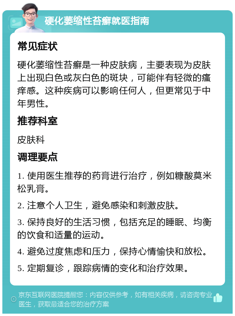 硬化萎缩性苔癣就医指南 常见症状 硬化萎缩性苔癣是一种皮肤病，主要表现为皮肤上出现白色或灰白色的斑块，可能伴有轻微的瘙痒感。这种疾病可以影响任何人，但更常见于中年男性。 推荐科室 皮肤科 调理要点 1. 使用医生推荐的药膏进行治疗，例如糠酸莫米松乳膏。 2. 注意个人卫生，避免感染和刺激皮肤。 3. 保持良好的生活习惯，包括充足的睡眠、均衡的饮食和适量的运动。 4. 避免过度焦虑和压力，保持心情愉快和放松。 5. 定期复诊，跟踪病情的变化和治疗效果。