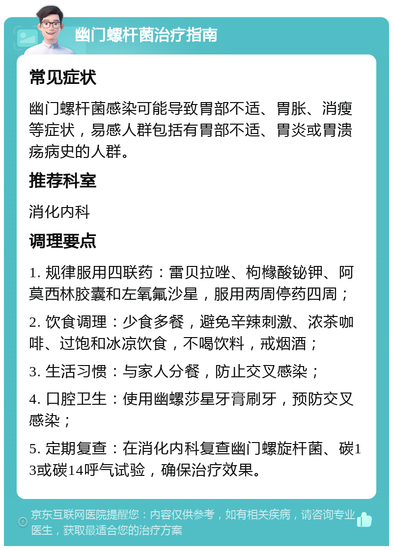 幽门螺杆菌治疗指南 常见症状 幽门螺杆菌感染可能导致胃部不适、胃胀、消瘦等症状，易感人群包括有胃部不适、胃炎或胃溃疡病史的人群。 推荐科室 消化内科 调理要点 1. 规律服用四联药：雷贝拉唑、枸橼酸铋钾、阿莫西林胶囊和左氧氟沙星，服用两周停药四周； 2. 饮食调理：少食多餐，避免辛辣刺激、浓茶咖啡、过饱和冰凉饮食，不喝饮料，戒烟酒； 3. 生活习惯：与家人分餐，防止交叉感染； 4. 口腔卫生：使用幽螺莎星牙膏刷牙，预防交叉感染； 5. 定期复查：在消化内科复查幽门螺旋杆菌、碳13或碳14呼气试验，确保治疗效果。