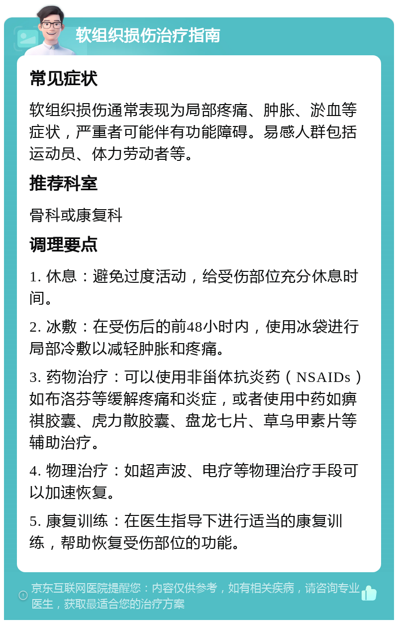 软组织损伤治疗指南 常见症状 软组织损伤通常表现为局部疼痛、肿胀、淤血等症状，严重者可能伴有功能障碍。易感人群包括运动员、体力劳动者等。 推荐科室 骨科或康复科 调理要点 1. 休息：避免过度活动，给受伤部位充分休息时间。 2. 冰敷：在受伤后的前48小时内，使用冰袋进行局部冷敷以减轻肿胀和疼痛。 3. 药物治疗：可以使用非甾体抗炎药（NSAIDs）如布洛芬等缓解疼痛和炎症，或者使用中药如痹祺胶囊、虎力散胶囊、盘龙七片、草乌甲素片等辅助治疗。 4. 物理治疗：如超声波、电疗等物理治疗手段可以加速恢复。 5. 康复训练：在医生指导下进行适当的康复训练，帮助恢复受伤部位的功能。