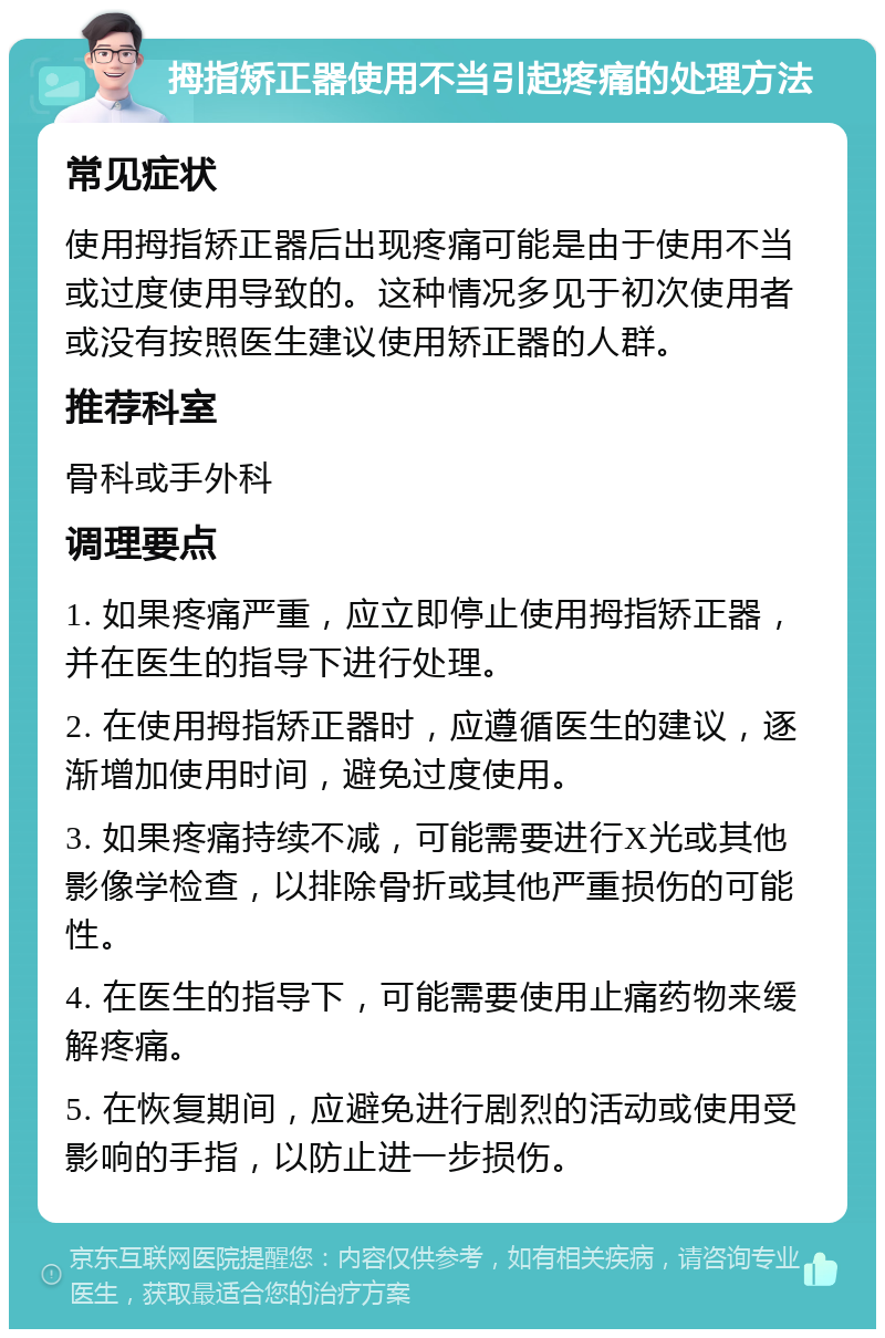 拇指矫正器使用不当引起疼痛的处理方法 常见症状 使用拇指矫正器后出现疼痛可能是由于使用不当或过度使用导致的。这种情况多见于初次使用者或没有按照医生建议使用矫正器的人群。 推荐科室 骨科或手外科 调理要点 1. 如果疼痛严重，应立即停止使用拇指矫正器，并在医生的指导下进行处理。 2. 在使用拇指矫正器时，应遵循医生的建议，逐渐增加使用时间，避免过度使用。 3. 如果疼痛持续不减，可能需要进行X光或其他影像学检查，以排除骨折或其他严重损伤的可能性。 4. 在医生的指导下，可能需要使用止痛药物来缓解疼痛。 5. 在恢复期间，应避免进行剧烈的活动或使用受影响的手指，以防止进一步损伤。