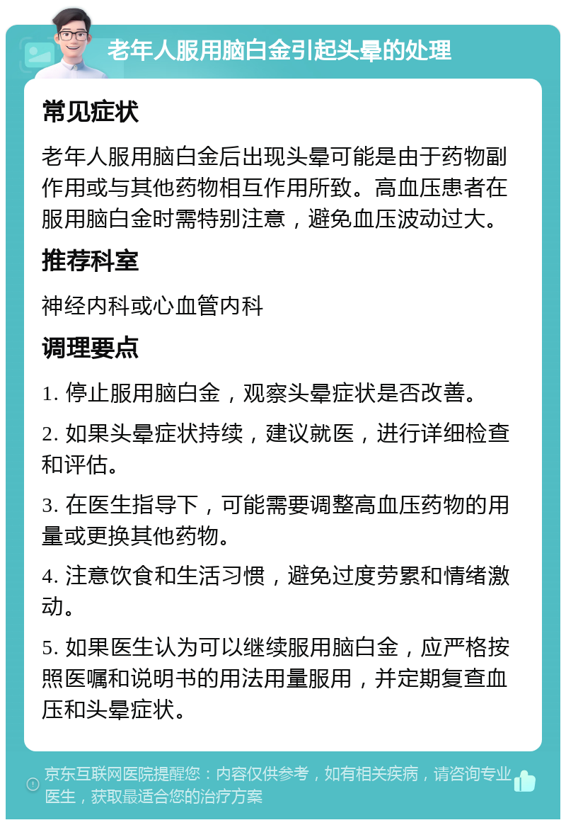 老年人服用脑白金引起头晕的处理 常见症状 老年人服用脑白金后出现头晕可能是由于药物副作用或与其他药物相互作用所致。高血压患者在服用脑白金时需特别注意，避免血压波动过大。 推荐科室 神经内科或心血管内科 调理要点 1. 停止服用脑白金，观察头晕症状是否改善。 2. 如果头晕症状持续，建议就医，进行详细检查和评估。 3. 在医生指导下，可能需要调整高血压药物的用量或更换其他药物。 4. 注意饮食和生活习惯，避免过度劳累和情绪激动。 5. 如果医生认为可以继续服用脑白金，应严格按照医嘱和说明书的用法用量服用，并定期复查血压和头晕症状。