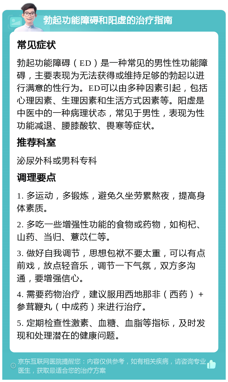 勃起功能障碍和阳虚的治疗指南 常见症状 勃起功能障碍（ED）是一种常见的男性性功能障碍，主要表现为无法获得或维持足够的勃起以进行满意的性行为。ED可以由多种因素引起，包括心理因素、生理因素和生活方式因素等。阳虚是中医中的一种病理状态，常见于男性，表现为性功能减退、腰膝酸软、畏寒等症状。 推荐科室 泌尿外科或男科专科 调理要点 1. 多运动，多锻炼，避免久坐劳累熬夜，提高身体素质。 2. 多吃一些增强性功能的食物或药物，如枸杞、山药、当归、薏苡仁等。 3. 做好自我调节，思想包袱不要太重，可以有点前戏，放点轻音乐，调节一下气氛，双方多沟通，要增强信心。 4. 需要药物治疗，建议服用西地那非（西药）＋ 参茸鞭丸（中成药）来进行治疗。 5. 定期检查性激素、血糖、血脂等指标，及时发现和处理潜在的健康问题。