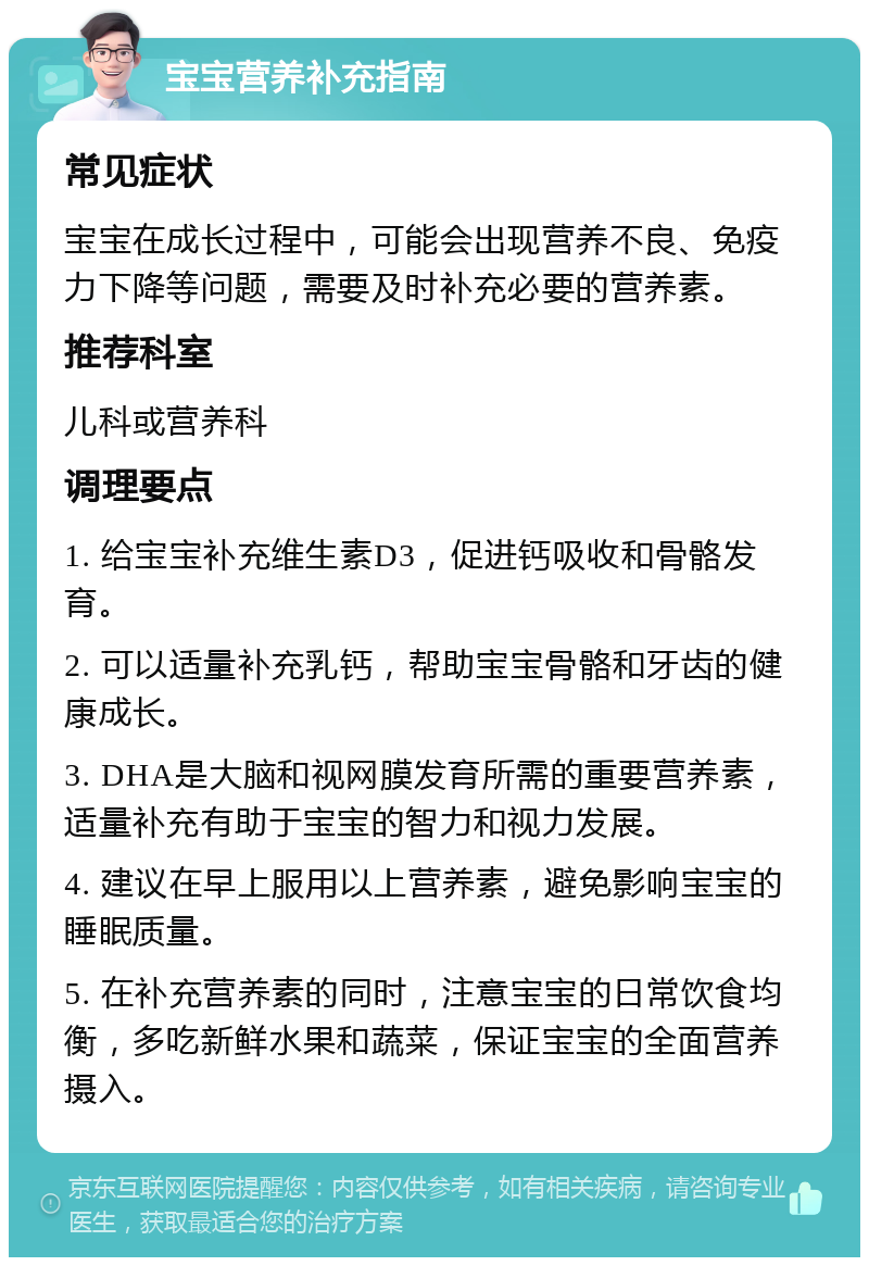 宝宝营养补充指南 常见症状 宝宝在成长过程中，可能会出现营养不良、免疫力下降等问题，需要及时补充必要的营养素。 推荐科室 儿科或营养科 调理要点 1. 给宝宝补充维生素D3，促进钙吸收和骨骼发育。 2. 可以适量补充乳钙，帮助宝宝骨骼和牙齿的健康成长。 3. DHA是大脑和视网膜发育所需的重要营养素，适量补充有助于宝宝的智力和视力发展。 4. 建议在早上服用以上营养素，避免影响宝宝的睡眠质量。 5. 在补充营养素的同时，注意宝宝的日常饮食均衡，多吃新鲜水果和蔬菜，保证宝宝的全面营养摄入。