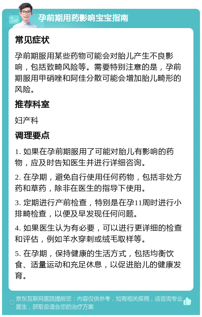 孕前期用药影响宝宝指南 常见症状 孕前期服用某些药物可能会对胎儿产生不良影响，包括致畸风险等。需要特别注意的是，孕前期服用甲硝唑和阿佳分散可能会增加胎儿畸形的风险。 推荐科室 妇产科 调理要点 1. 如果在孕前期服用了可能对胎儿有影响的药物，应及时告知医生并进行详细咨询。 2. 在孕期，避免自行使用任何药物，包括非处方药和草药，除非在医生的指导下使用。 3. 定期进行产前检查，特别是在孕11周时进行小排畸检查，以便及早发现任何问题。 4. 如果医生认为有必要，可以进行更详细的检查和评估，例如羊水穿刺或绒毛取样等。 5. 在孕期，保持健康的生活方式，包括均衡饮食、适量运动和充足休息，以促进胎儿的健康发育。