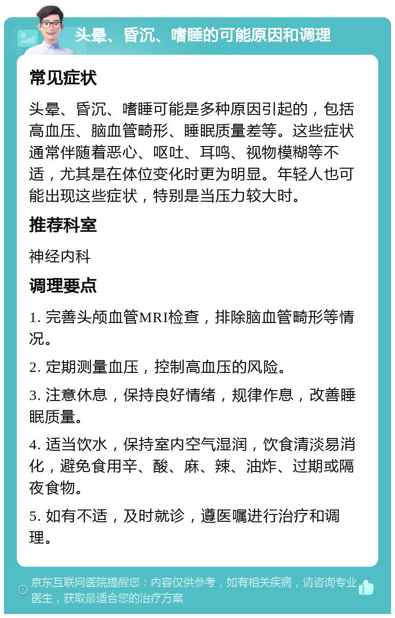 头晕、昏沉、嗜睡的可能原因和调理 常见症状 头晕、昏沉、嗜睡可能是多种原因引起的，包括高血压、脑血管畸形、睡眠质量差等。这些症状通常伴随着恶心、呕吐、耳鸣、视物模糊等不适，尤其是在体位变化时更为明显。年轻人也可能出现这些症状，特别是当压力较大时。 推荐科室 神经内科 调理要点 1. 完善头颅血管MRI检查，排除脑血管畸形等情况。 2. 定期测量血压，控制高血压的风险。 3. 注意休息，保持良好情绪，规律作息，改善睡眠质量。 4. 适当饮水，保持室内空气湿润，饮食清淡易消化，避免食用辛、酸、麻、辣、油炸、过期或隔夜食物。 5. 如有不适，及时就诊，遵医嘱进行治疗和调理。