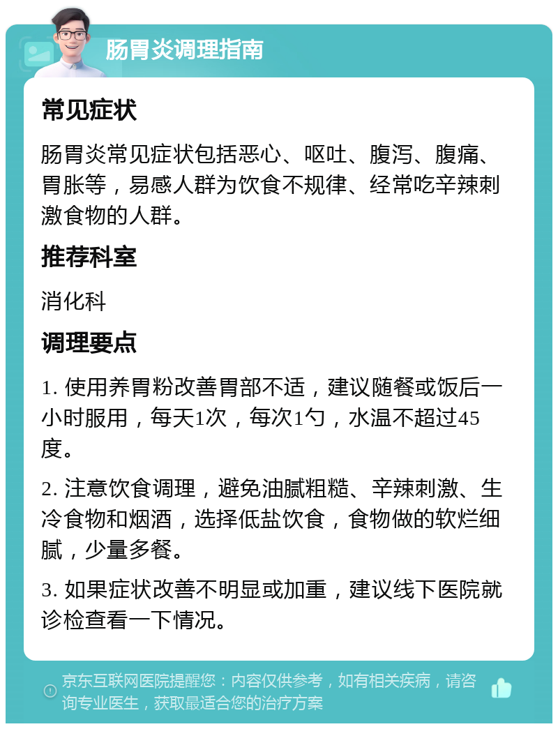 肠胃炎调理指南 常见症状 肠胃炎常见症状包括恶心、呕吐、腹泻、腹痛、胃胀等，易感人群为饮食不规律、经常吃辛辣刺激食物的人群。 推荐科室 消化科 调理要点 1. 使用养胃粉改善胃部不适，建议随餐或饭后一小时服用，每天1次，每次1勺，水温不超过45度。 2. 注意饮食调理，避免油腻粗糙、辛辣刺激、生冷食物和烟酒，选择低盐饮食，食物做的软烂细腻，少量多餐。 3. 如果症状改善不明显或加重，建议线下医院就诊检查看一下情况。