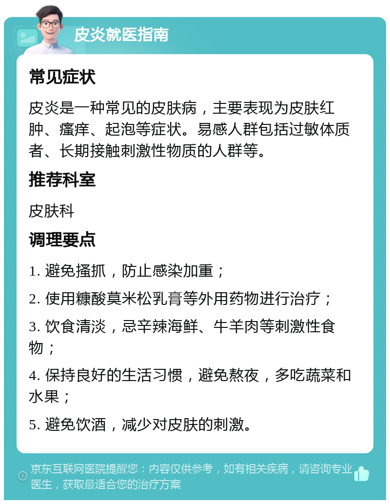 皮炎就医指南 常见症状 皮炎是一种常见的皮肤病，主要表现为皮肤红肿、瘙痒、起泡等症状。易感人群包括过敏体质者、长期接触刺激性物质的人群等。 推荐科室 皮肤科 调理要点 1. 避免搔抓，防止感染加重； 2. 使用糠酸莫米松乳膏等外用药物进行治疗； 3. 饮食清淡，忌辛辣海鲜、牛羊肉等刺激性食物； 4. 保持良好的生活习惯，避免熬夜，多吃蔬菜和水果； 5. 避免饮酒，减少对皮肤的刺激。