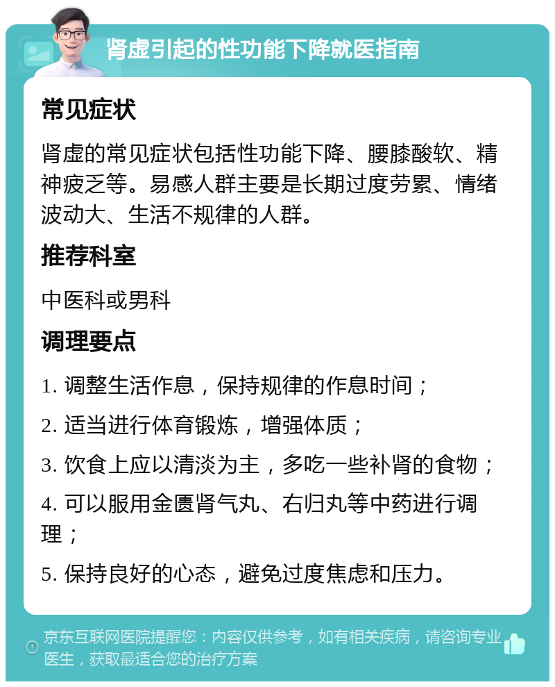 肾虚引起的性功能下降就医指南 常见症状 肾虚的常见症状包括性功能下降、腰膝酸软、精神疲乏等。易感人群主要是长期过度劳累、情绪波动大、生活不规律的人群。 推荐科室 中医科或男科 调理要点 1. 调整生活作息，保持规律的作息时间； 2. 适当进行体育锻炼，增强体质； 3. 饮食上应以清淡为主，多吃一些补肾的食物； 4. 可以服用金匮肾气丸、右归丸等中药进行调理； 5. 保持良好的心态，避免过度焦虑和压力。