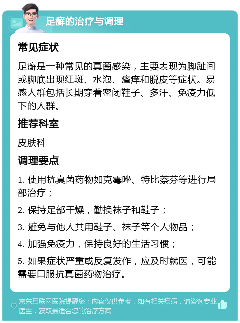 足癣的治疗与调理 常见症状 足癣是一种常见的真菌感染，主要表现为脚趾间或脚底出现红斑、水泡、瘙痒和脱皮等症状。易感人群包括长期穿着密闭鞋子、多汗、免疫力低下的人群。 推荐科室 皮肤科 调理要点 1. 使用抗真菌药物如克霉唑、特比萘芬等进行局部治疗； 2. 保持足部干燥，勤换袜子和鞋子； 3. 避免与他人共用鞋子、袜子等个人物品； 4. 加强免疫力，保持良好的生活习惯； 5. 如果症状严重或反复发作，应及时就医，可能需要口服抗真菌药物治疗。