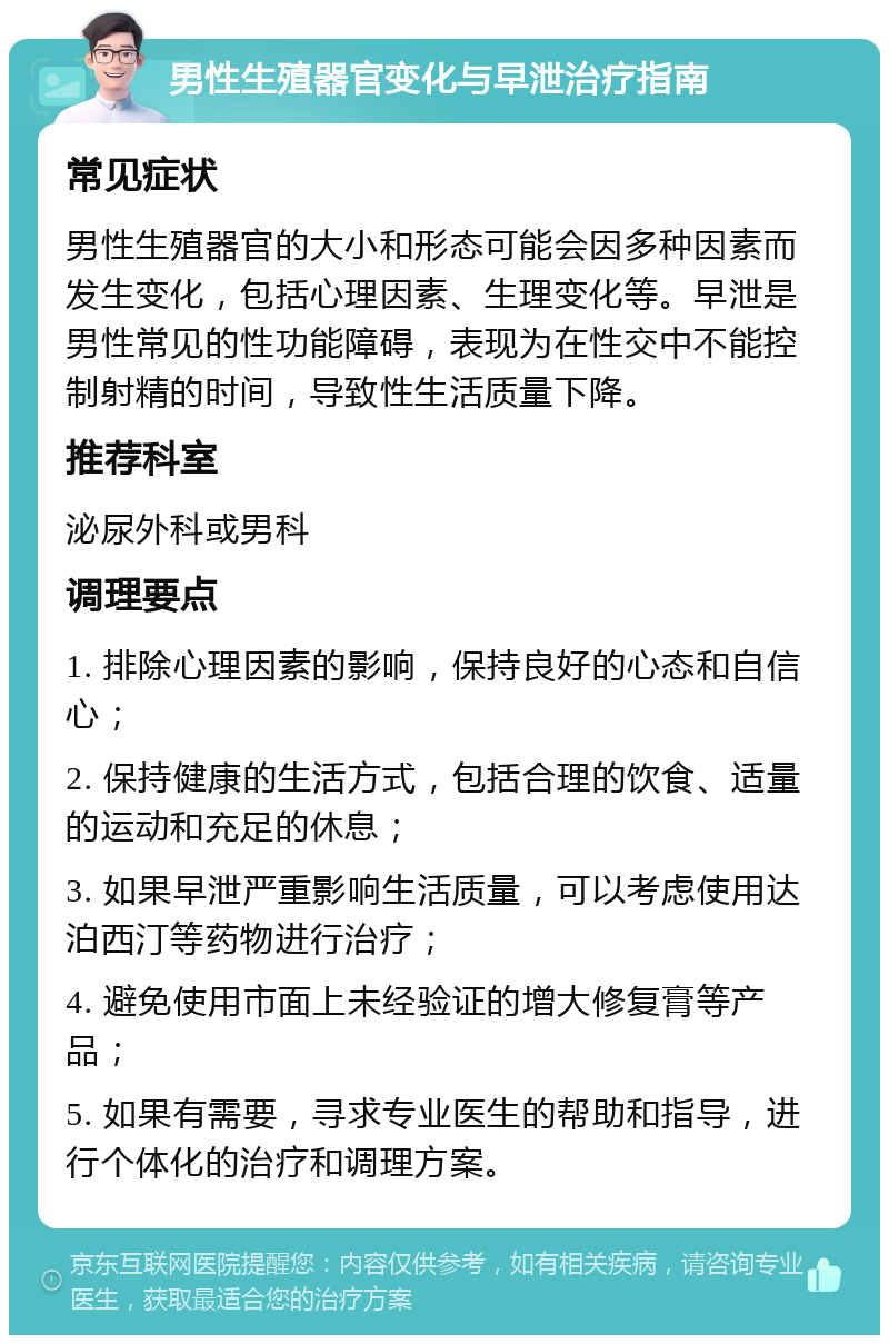 男性生殖器官变化与早泄治疗指南 常见症状 男性生殖器官的大小和形态可能会因多种因素而发生变化，包括心理因素、生理变化等。早泄是男性常见的性功能障碍，表现为在性交中不能控制射精的时间，导致性生活质量下降。 推荐科室 泌尿外科或男科 调理要点 1. 排除心理因素的影响，保持良好的心态和自信心； 2. 保持健康的生活方式，包括合理的饮食、适量的运动和充足的休息； 3. 如果早泄严重影响生活质量，可以考虑使用达泊西汀等药物进行治疗； 4. 避免使用市面上未经验证的增大修复膏等产品； 5. 如果有需要，寻求专业医生的帮助和指导，进行个体化的治疗和调理方案。