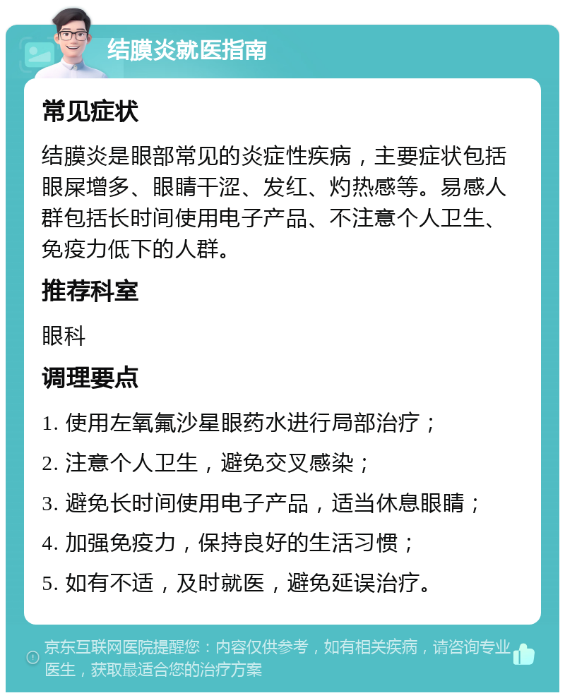 结膜炎就医指南 常见症状 结膜炎是眼部常见的炎症性疾病，主要症状包括眼屎增多、眼睛干涩、发红、灼热感等。易感人群包括长时间使用电子产品、不注意个人卫生、免疫力低下的人群。 推荐科室 眼科 调理要点 1. 使用左氧氟沙星眼药水进行局部治疗； 2. 注意个人卫生，避免交叉感染； 3. 避免长时间使用电子产品，适当休息眼睛； 4. 加强免疫力，保持良好的生活习惯； 5. 如有不适，及时就医，避免延误治疗。