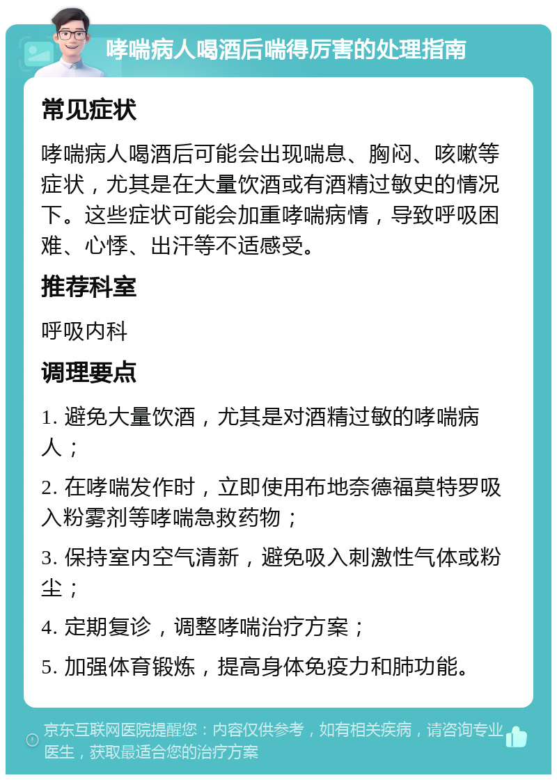 哮喘病人喝酒后喘得厉害的处理指南 常见症状 哮喘病人喝酒后可能会出现喘息、胸闷、咳嗽等症状，尤其是在大量饮酒或有酒精过敏史的情况下。这些症状可能会加重哮喘病情，导致呼吸困难、心悸、出汗等不适感受。 推荐科室 呼吸内科 调理要点 1. 避免大量饮酒，尤其是对酒精过敏的哮喘病人； 2. 在哮喘发作时，立即使用布地奈德福莫特罗吸入粉雾剂等哮喘急救药物； 3. 保持室内空气清新，避免吸入刺激性气体或粉尘； 4. 定期复诊，调整哮喘治疗方案； 5. 加强体育锻炼，提高身体免疫力和肺功能。