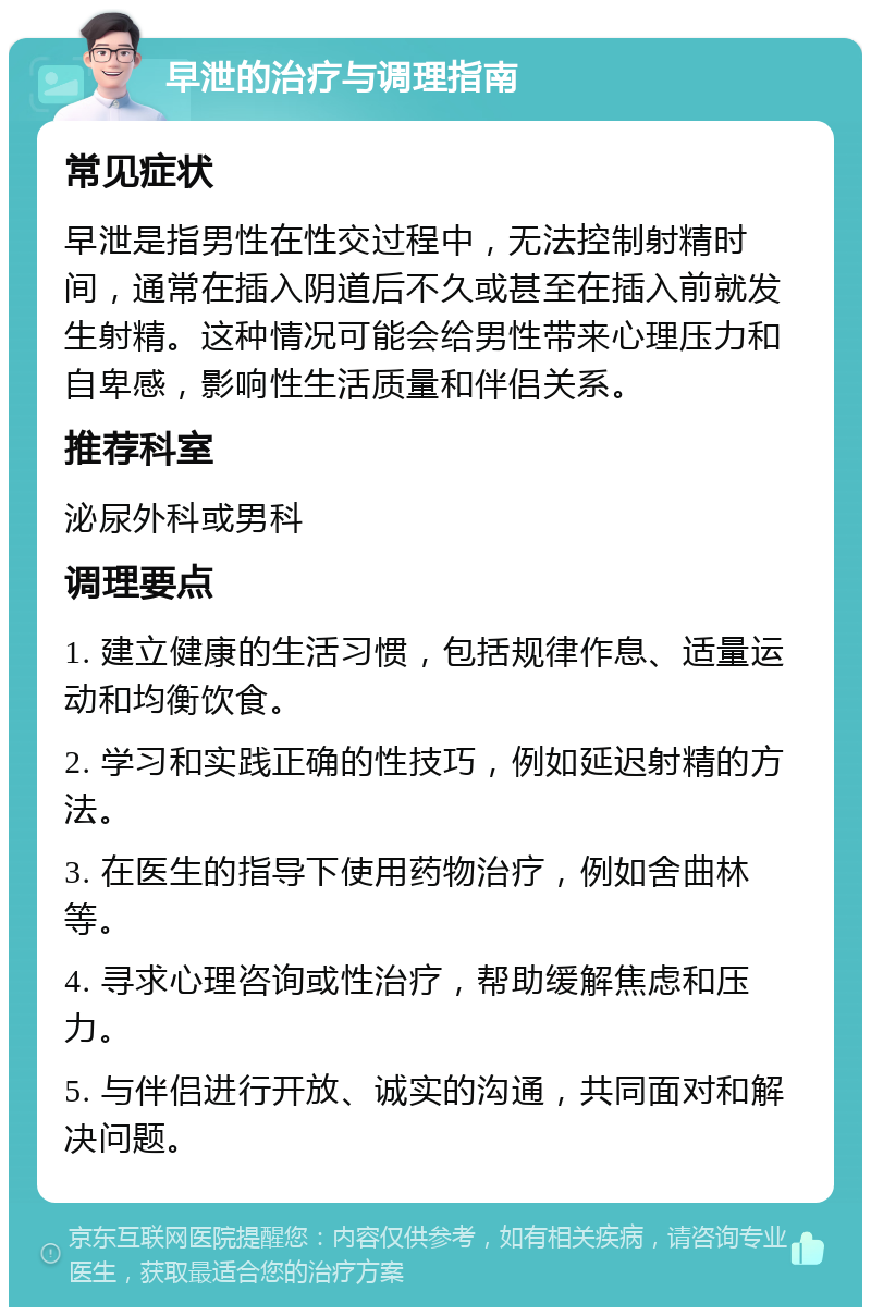 早泄的治疗与调理指南 常见症状 早泄是指男性在性交过程中，无法控制射精时间，通常在插入阴道后不久或甚至在插入前就发生射精。这种情况可能会给男性带来心理压力和自卑感，影响性生活质量和伴侣关系。 推荐科室 泌尿外科或男科 调理要点 1. 建立健康的生活习惯，包括规律作息、适量运动和均衡饮食。 2. 学习和实践正确的性技巧，例如延迟射精的方法。 3. 在医生的指导下使用药物治疗，例如舍曲林等。 4. 寻求心理咨询或性治疗，帮助缓解焦虑和压力。 5. 与伴侣进行开放、诚实的沟通，共同面对和解决问题。