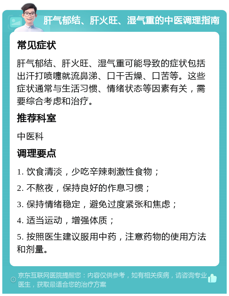 肝气郁结、肝火旺、湿气重的中医调理指南 常见症状 肝气郁结、肝火旺、湿气重可能导致的症状包括出汗打喷嚏就流鼻涕、口干舌燥、口苦等。这些症状通常与生活习惯、情绪状态等因素有关，需要综合考虑和治疗。 推荐科室 中医科 调理要点 1. 饮食清淡，少吃辛辣刺激性食物； 2. 不熬夜，保持良好的作息习惯； 3. 保持情绪稳定，避免过度紧张和焦虑； 4. 适当运动，增强体质； 5. 按照医生建议服用中药，注意药物的使用方法和剂量。